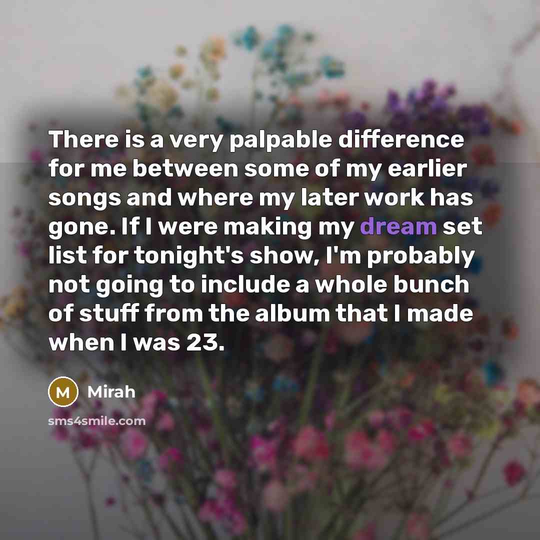 “There is a very palpable difference for me between some of my earlier songs and where my later work has gone. If I were making my dream set list for tonight's show, I'm probably not going to include a whole bunch of stuff from the album that I made when I was 23.” quote by Mirah