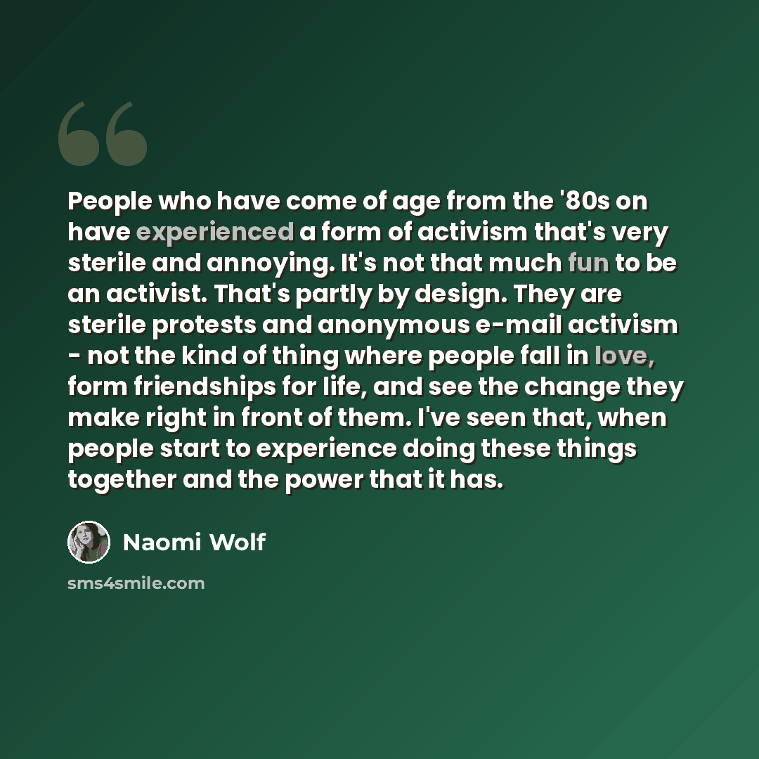 “People who have come of age from the '80s on have experienced a form of activism that's very sterile and annoying. It's not that much fun to be an activist. That's partly by design. They are sterile protests and anonymous e-mail activism - not the kind of thing where people fall in love, form…” quote by Naomi Wolf