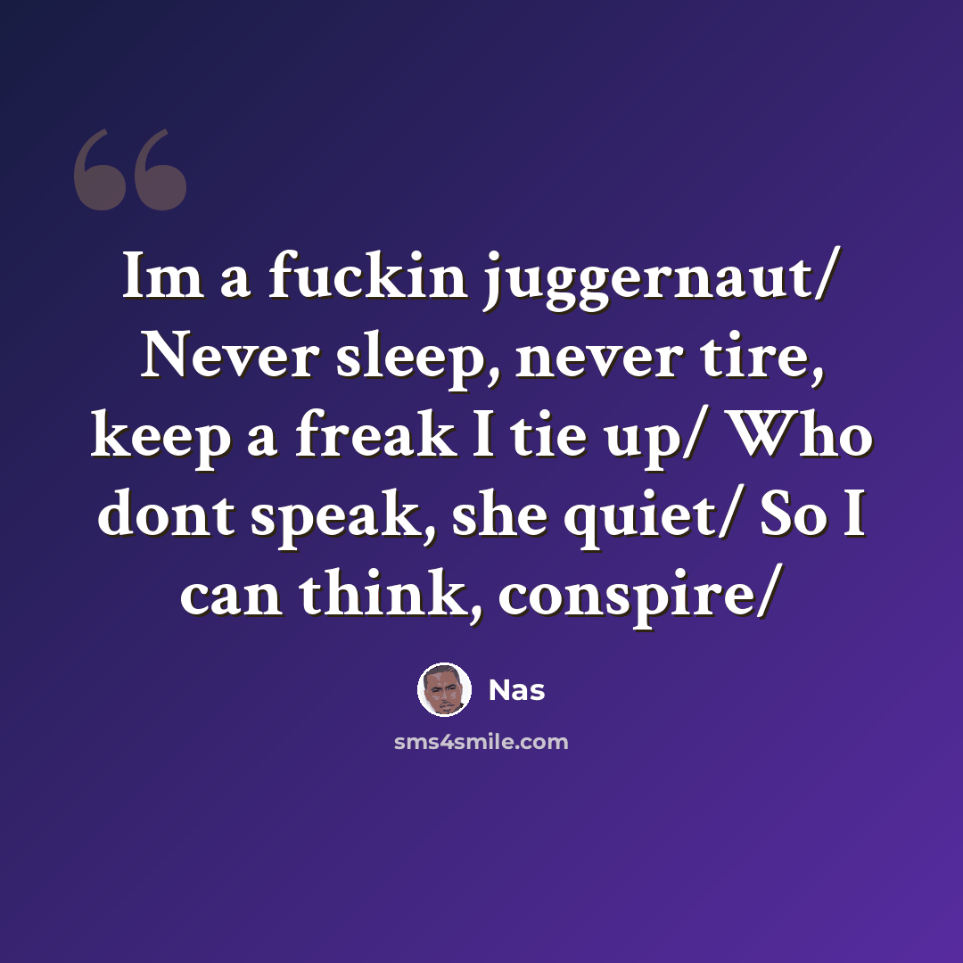 “Im a fuckin juggernaut/ Never sleep, never tire, keep a freak I tie up/ Who dont speak, she quiet/ So I can think, conspire/” quote by Nas