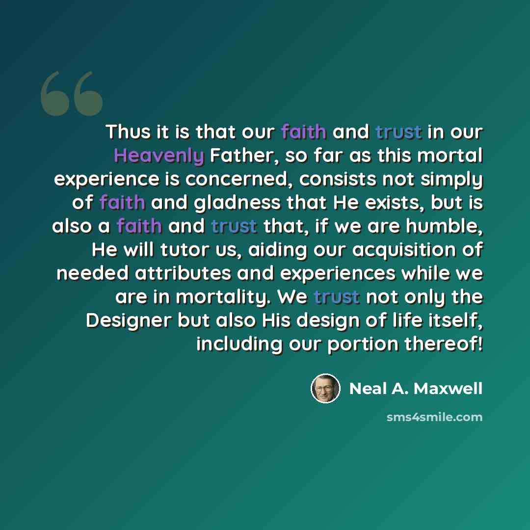 “Thus it is that our faith and trust in our Heavenly Father, so far as this mortal experience is concerned, consists not simply of faith and gladness that He exists, but is also a faith and trust that, if we are humble, He will tutor us, aiding our acquisition of needed attributes and experiences…” quote by Neal A. Maxwell