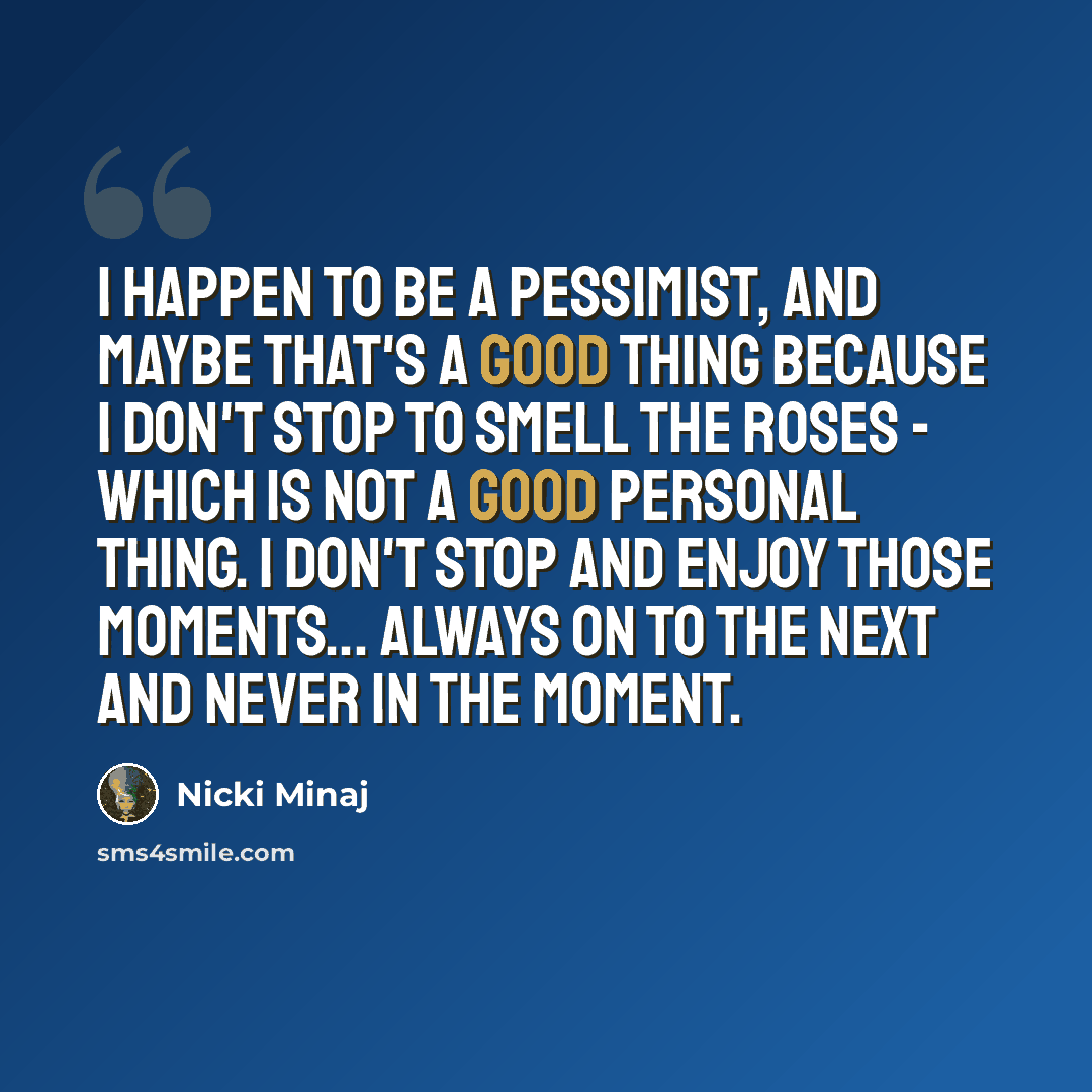 “I happen to be a pessimist, and maybe that's a good thing because I don't stop to smell the roses - which is not a good personal thing. I don't stop and enjoy those moments... Always on to the next and never in the moment.” quote by Nicki Minaj