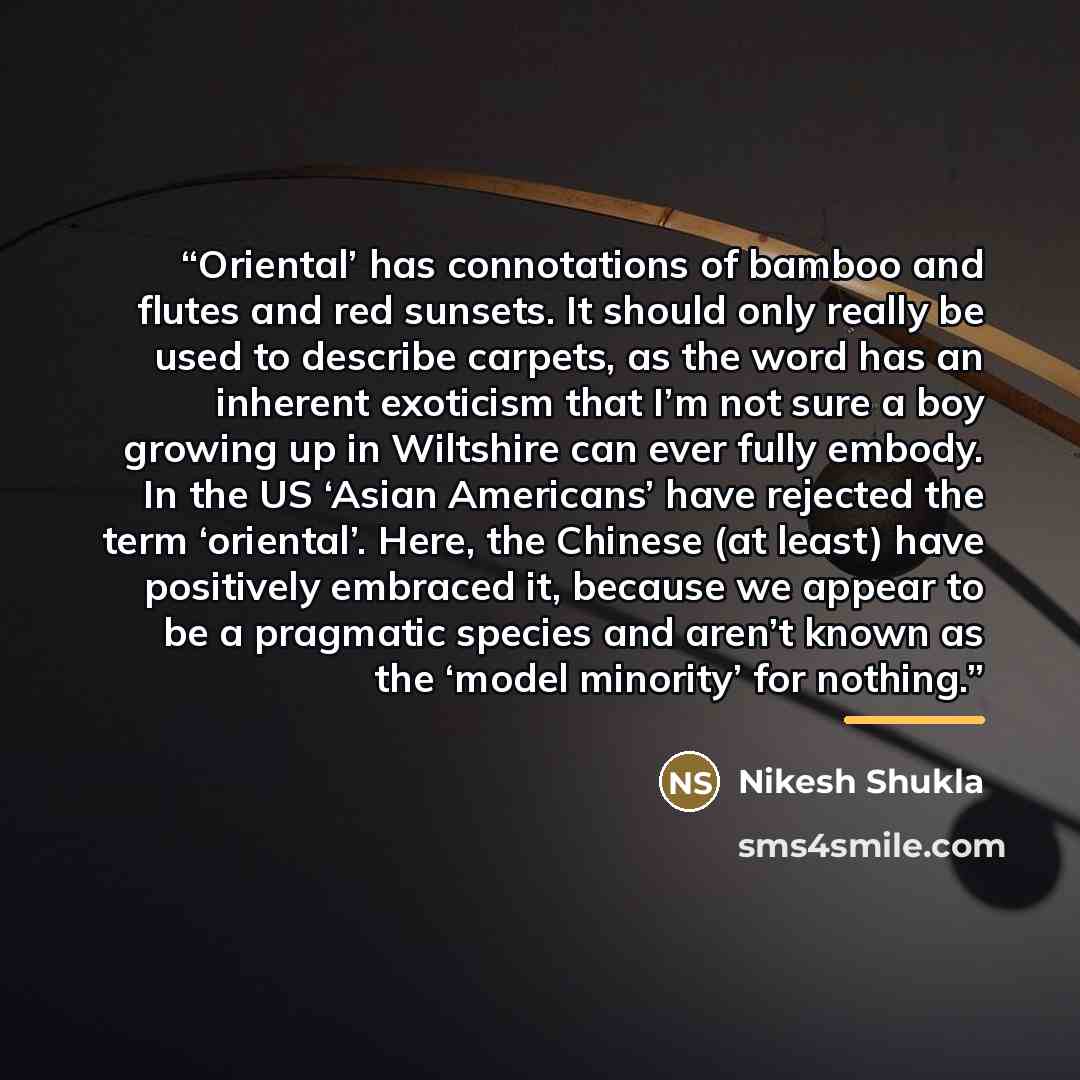 “Oriental’ has connotations of bamboo and flutes and red sunsets. It should only really be used to describe carpets, as the word has an inherent exoticism that I’m not sure a boy growing up in Wiltshire can ever fully embody. In the US ‘Asian Americans’ have rejected the term ‘oriental’. Here, the…” quote by Nikesh Shukla