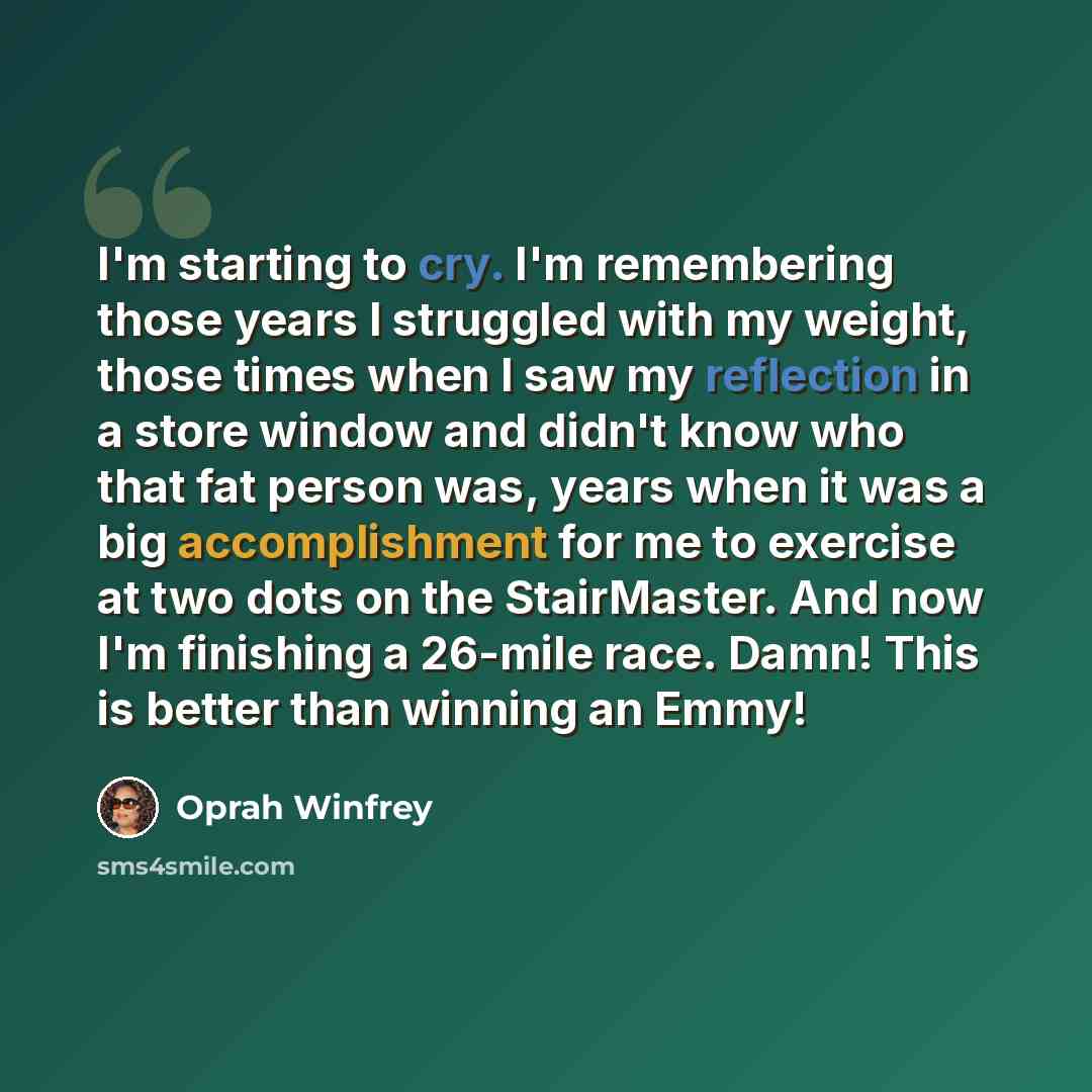 “I'm starting to cry. I'm remembering those years I struggled with my weight, those times when I saw my reflection in a store window and didn't know who that fat person was, years when it was a big accomplishment for me to exercise at two dots on the StairMaster. And now I'm finishing a 26-mile…” quote by Oprah Winfrey