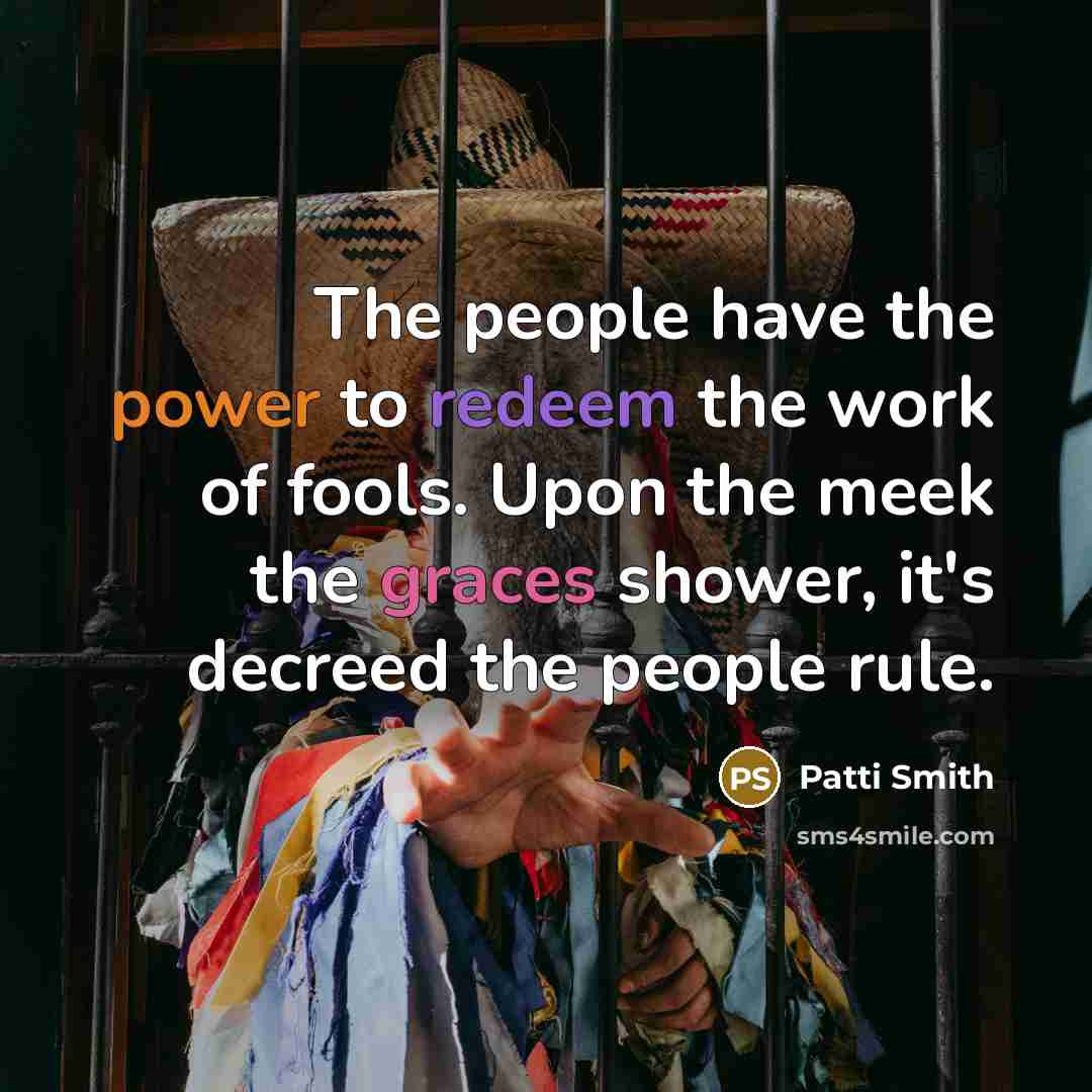 “The people have the power to redeem the work of fools. Upon the meek the graces shower, it's decreed the people rule.” quote by Patti Smith