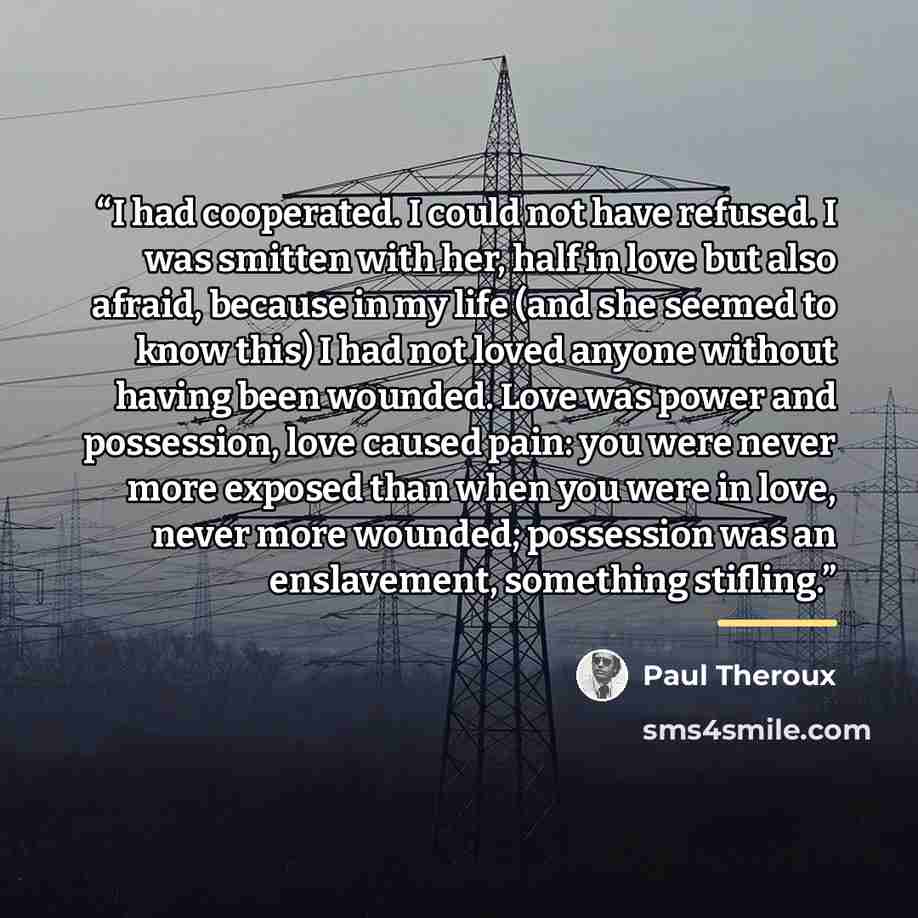 “I had cooperated. I could not have refused. I was smitten with her, half in love but also afraid, because in my life (and she seemed to know this) I had not loved anyone without having been wounded. Love was power and possession, love caused pain: you were never more exposed than when you were in…” quote by Paul Theroux