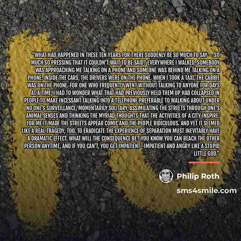 “What had happened in these ten years for there suddenly be so much to say — so much so pressing that it couldn’t wait to be said? Everywhere I walked, somebody was approaching me talking on a phone and someone was behind me talking on a phone. Inside the cars, the drivers were on the phone. When I…” quote by Philip Roth