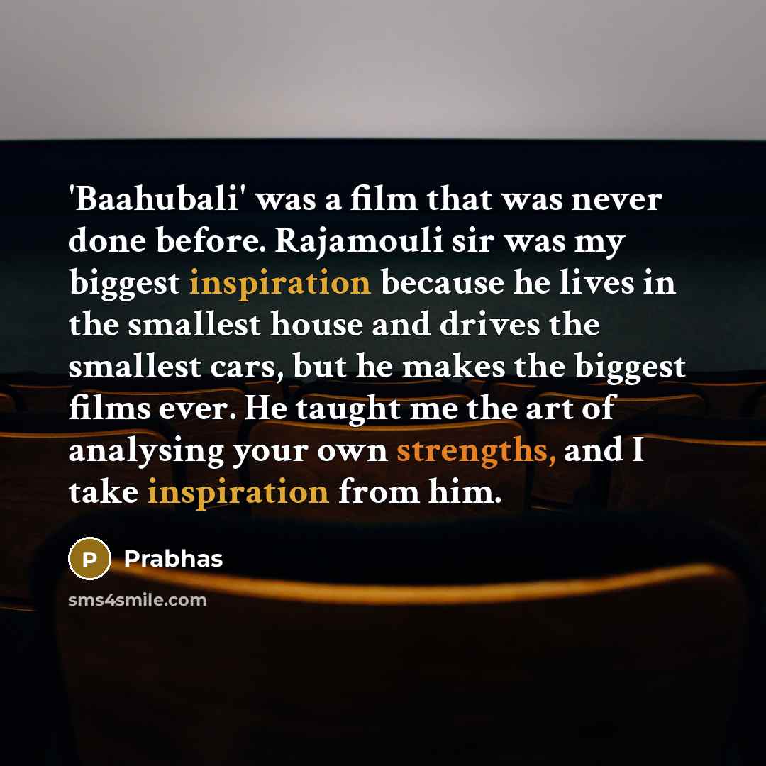 “'Baahubali' was a film that was never done before. Rajamouli sir was my biggest inspiration because he lives in the smallest house and drives the smallest cars, but he makes the biggest films ever. He taught me the art of analysing your own strengths, and I take inspiration from him.” quote by Prabhas