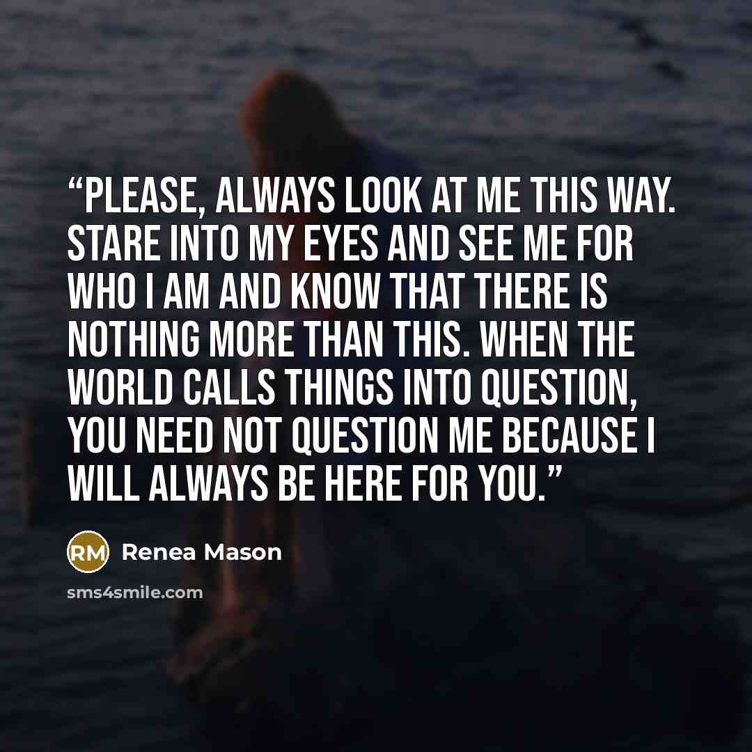 “Please, always look at me this way. Stare into my eyes and see me for who I am and know that there is nothing more than this. When the world calls things into question, you need not question me because I will always be here for you.” quote by Renea Mason