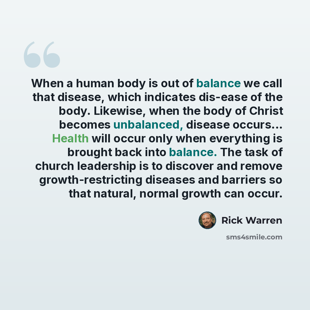 “When a human body is out of balance we call that disease, which indicates dis-ease of the body. Likewise, when the body of Christ becomes unbalanced, disease occurs... Health will occur only when everything is brought back into balance. The task of church leadership is to discover and remove…” quote by Rick Warren