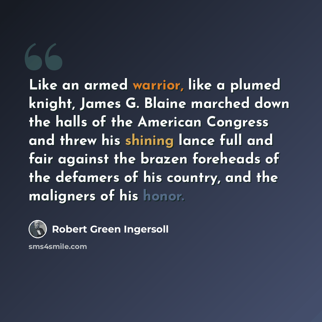 “Like an armed warrior, like a plumed knight, James G. Blaine marched down the halls of the American Congress and threw his shining lance full and fair against the brazen foreheads of the defamers of his country, and the maligners of his honor.” quote by Robert Green Ingersoll