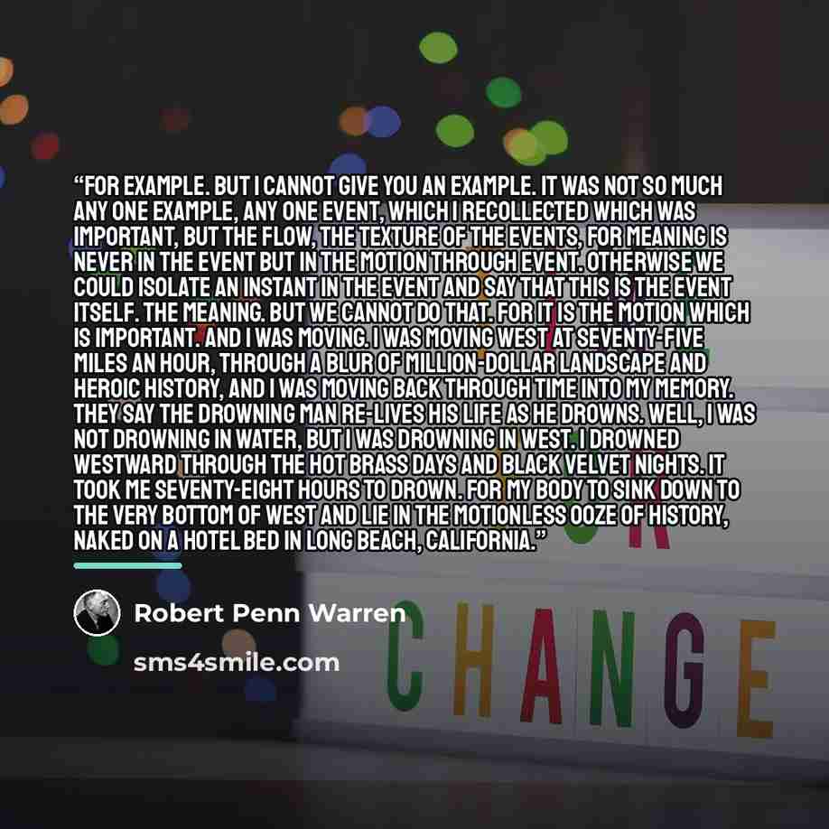 “For example. But I cannot give you an example. It was not so much any one example, any one event, which I recollected which was important, but the flow, the texture of the events, for meaning is never in the event but in the motion through event. Otherwise we could isolate an instant in the event…” quote by Robert Penn Warren