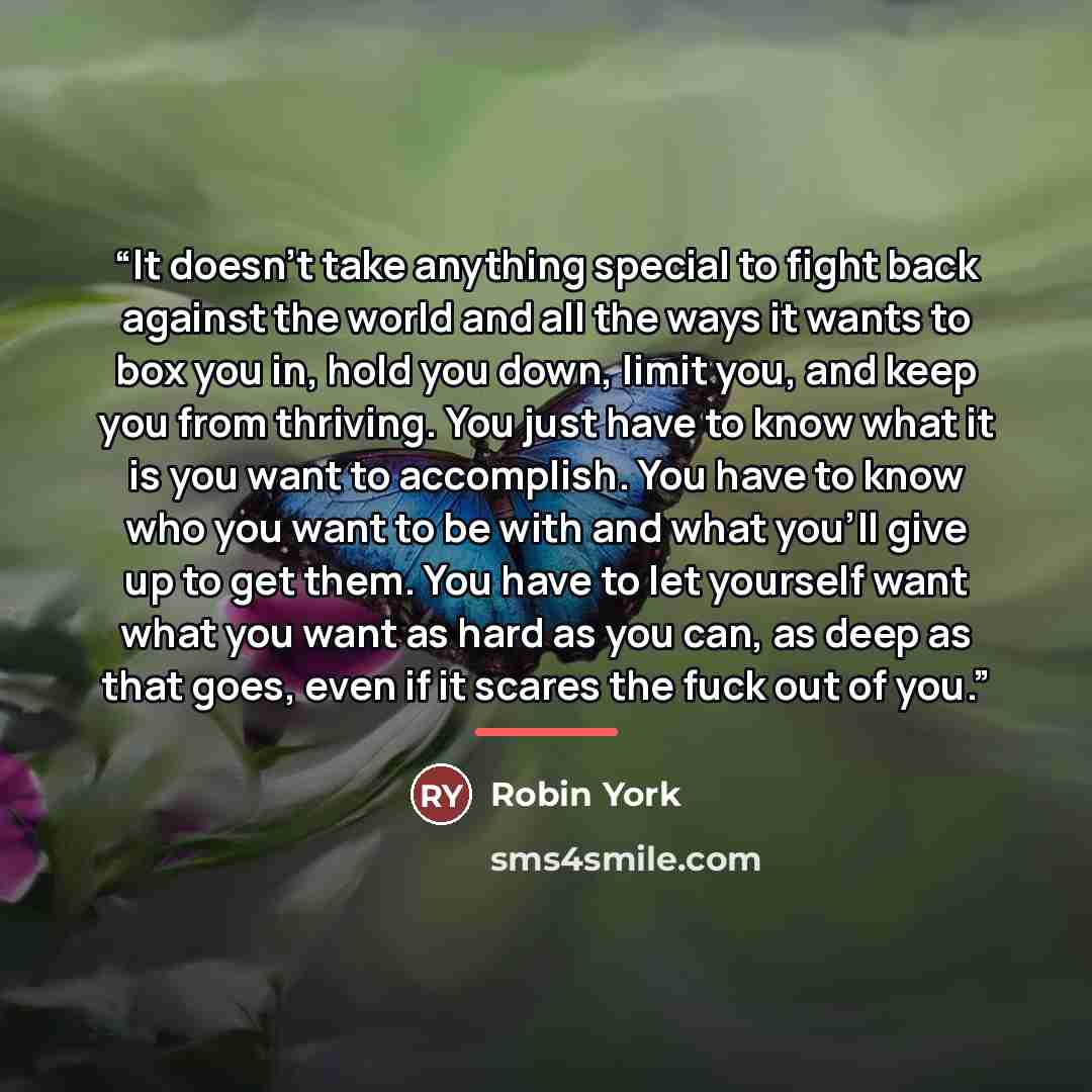 “It doesn't take anything special to fight back against the world and all the ways it wants to box you in, hold you down, limit you, and keep you from thriving. You just have to know what it is you want to accomplish. You have to know who you want to be with and what you'll give up to get them. You…” quote by Robin York