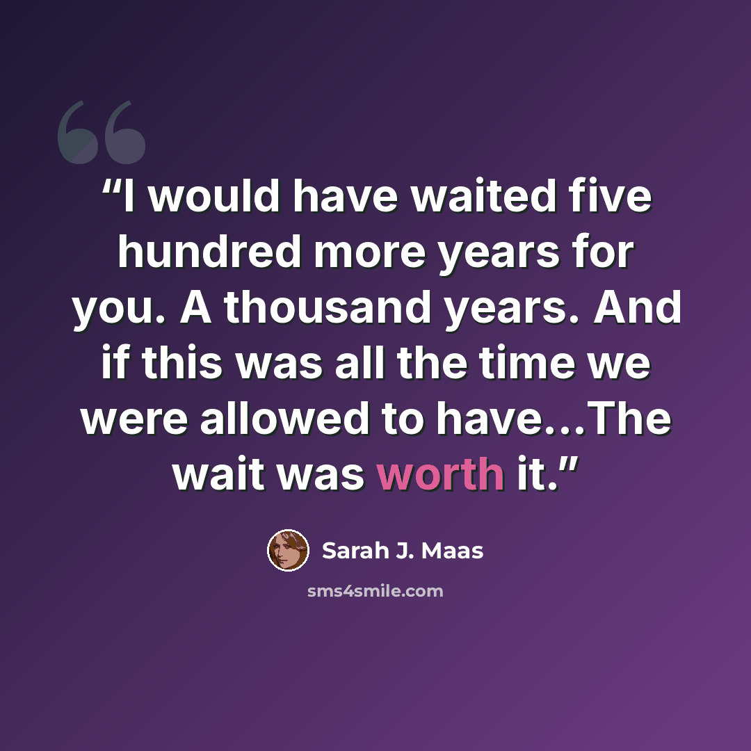 “I would have waited five hundred more years for you. A thousand years. And if this was all the time we were allowed to have...The wait was worth it.” quote by Sarah J. Maas