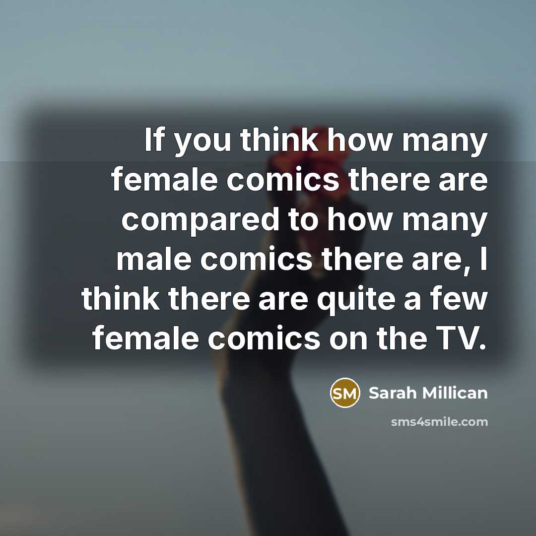 “If you think how many female comics there are compared to how many male comics there are, I think there are quite a few female comics on the TV.” quote by Sarah Millican