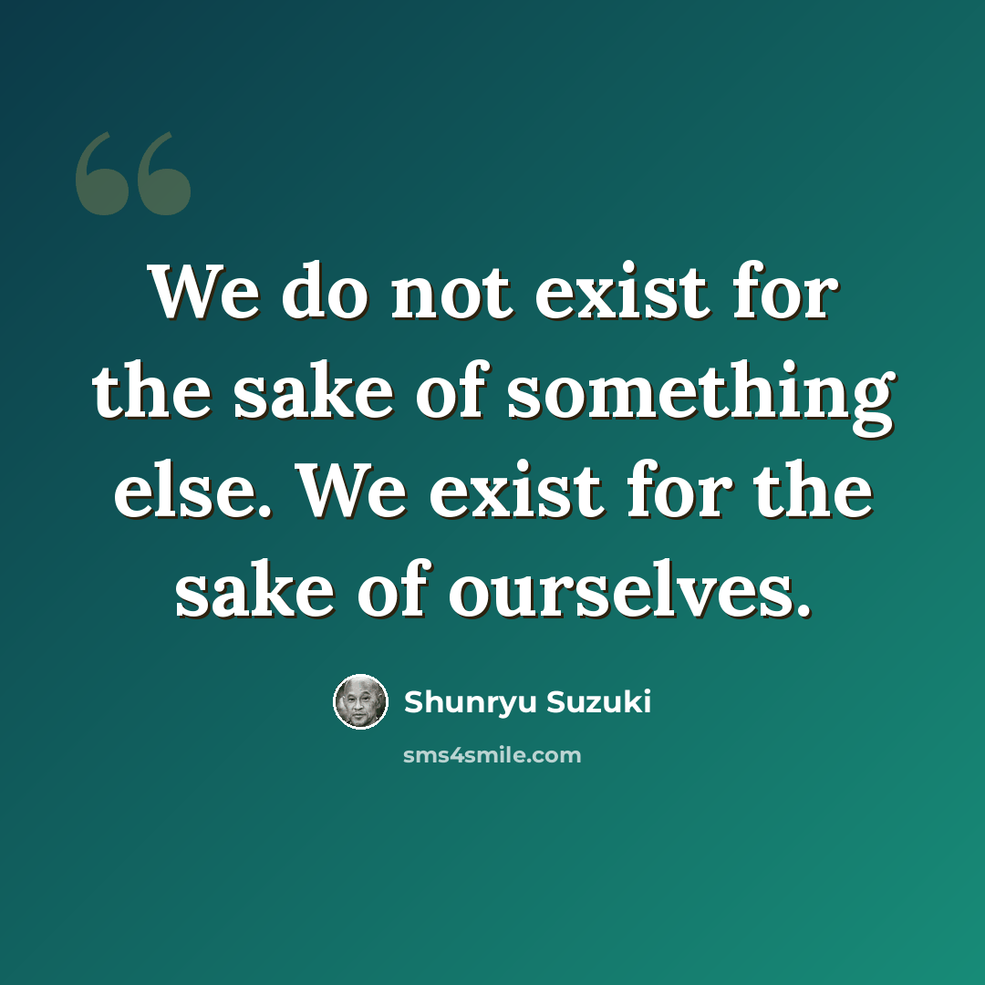 “We do not exist for the sake of something else. We exist for the sake of ourselves.” quote by Shunryu Suzuki