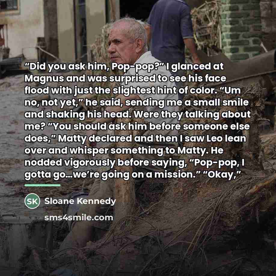 “Did you ask him, Pop-pop?” I glanced at Magnus and was surprised to see his face flood with just the slightest hint of color. “Um no, not yet,” he said, sending me a small smile and shaking his head. Were they talking about me? “You should ask him before someone else does,” Matty declared and then…” quote by Sloane Kennedy