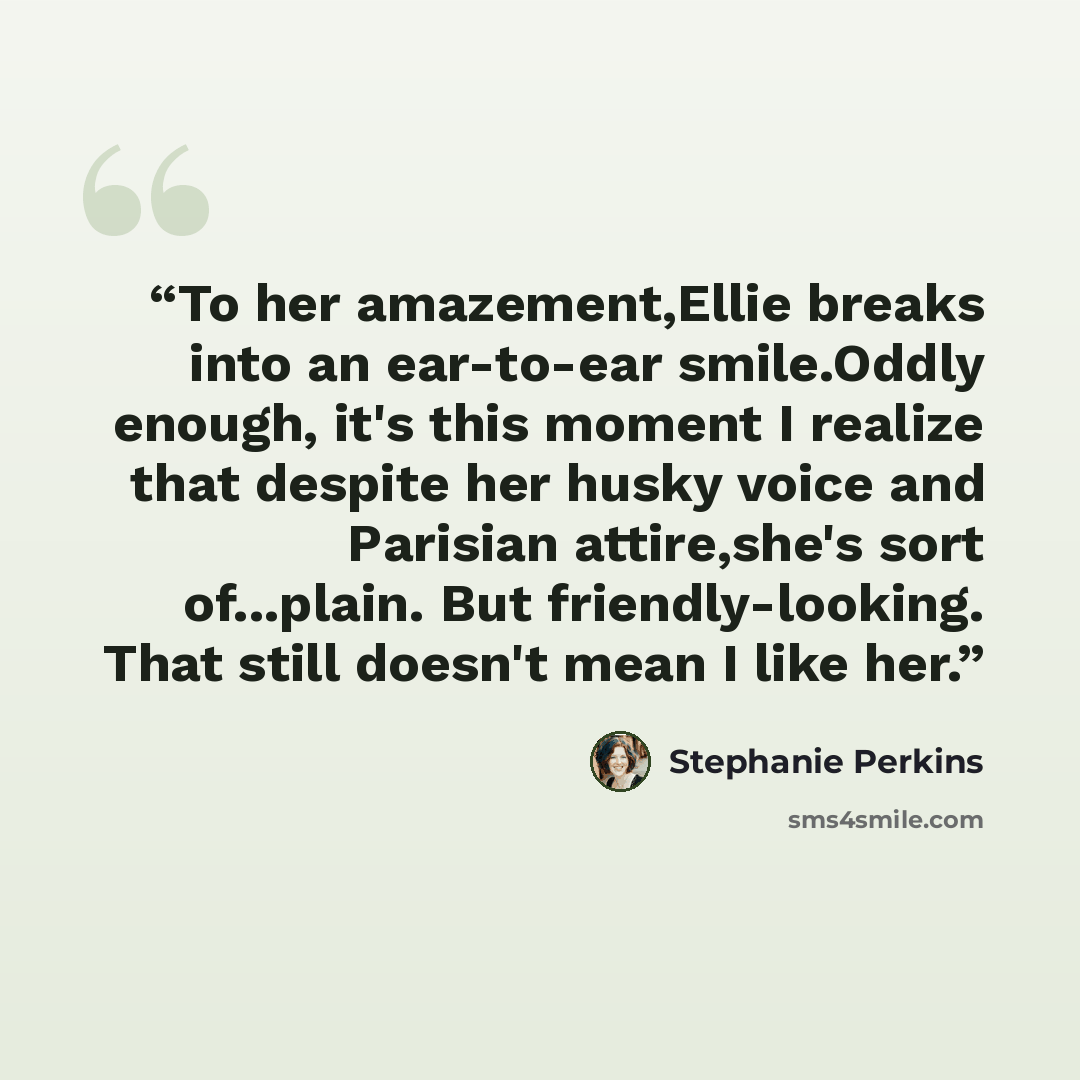 “To her amazement,Ellie breaks into an ear-to-ear smile.Oddly enough, it's this moment I realize that despite her husky voice and Parisian attire,she's sort of...plain. But friendly-looking. That still doesn't mean I like her.” quote by Stephanie Perkins
