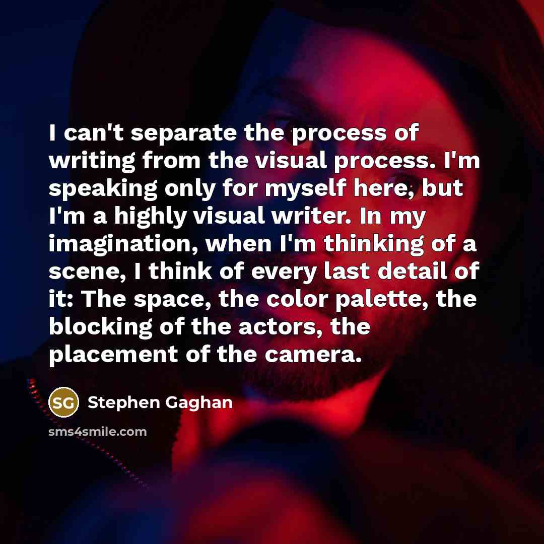 “I can't separate the process of writing from the visual process. I'm speaking only for myself here, but I'm a highly visual writer. In my imagination, when I'm thinking of a scene, I think of every last detail of it: The space, the color palette, the blocking of the actors, the placement of the…” quote by Stephen Gaghan