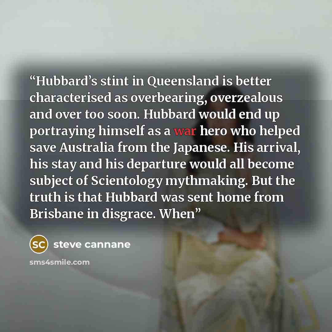 “Hubbard’s stint in Queensland is better characterised as overbearing, overzealous and over too soon. Hubbard would end up portraying himself as a war hero who helped save Australia from the Japanese. His arrival, his stay and his departure would all become subject of Scientology mythmaking. But…” quote by steve cannane