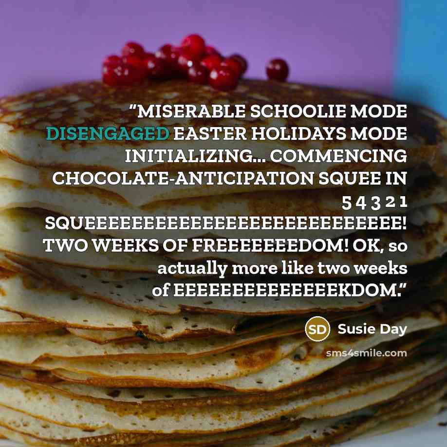 “MISERABLE SCHOOLIE MODE DISENGAGED EASTER HOLIDAYS MODE INITIALIZING... COMMENCING CHOCOLATE-ANTICIPATION SQUEE IN 5 4 3 2 1 SQUEEEEEEEEEEEEEEEEEEEEEEEEEEE! TWO WEEKS OF FREEEEEEEDOM! OK, so actually more like two weeks of EEEEEEEEEEEEEEKDOM.” quote by Susie Day