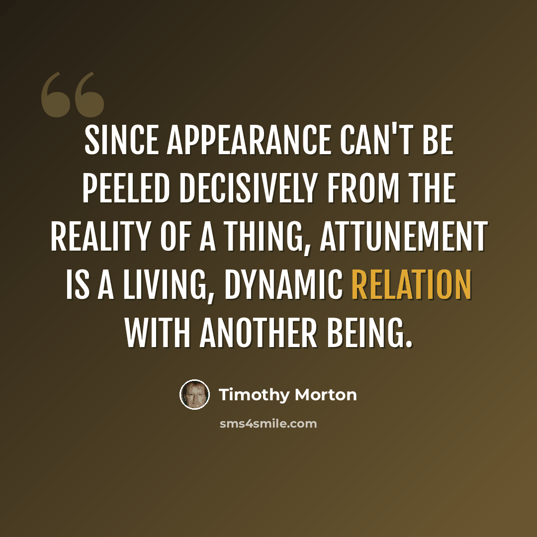 “Since appearance can't be peeled decisively from the reality of a thing, attunement is a living, dynamic relation with another being.” quote by Timothy Morton