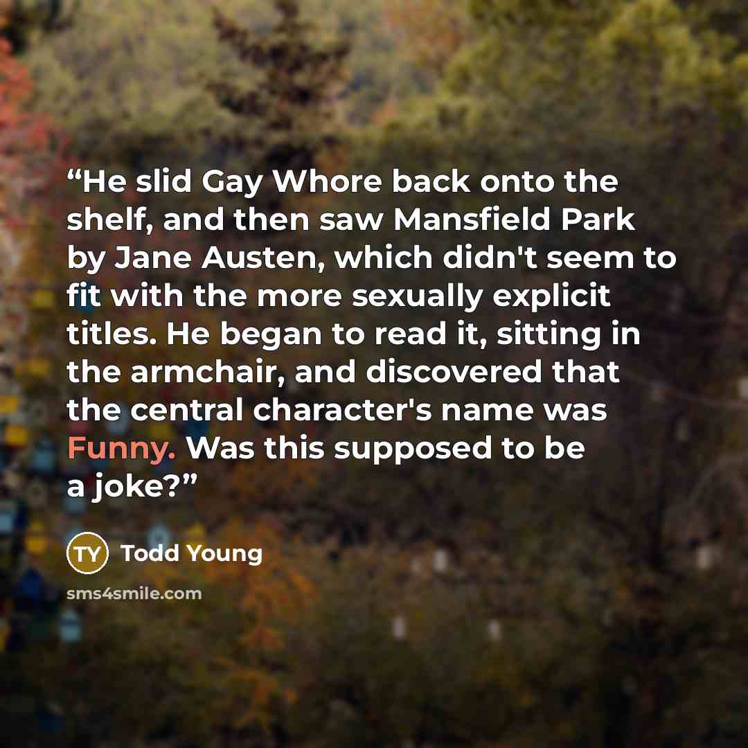 “He slid Gay Whore back onto the shelf, and then saw Mansfield Park by Jane Austen, which didn't seem to fit with the more sexually explicit titles. He began to read it, sitting in the armchair, and discovered that the central character's name was Funny. Was this supposed to be a joke?” quote by Todd Young