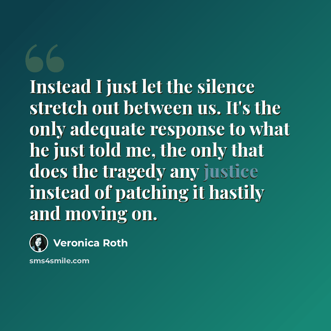 “Instead I just let the silence stretch out between us. It's the only adequate response to what he just told me, the only that does the tragedy any justice instead of patching it hastily and moving on.” quote by Veronica Roth
