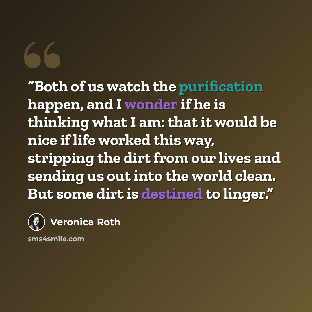 “Both of us watch the purification happen, and I wonder if he is thinking what I am: that it would be nice if life worked this way, stripping the dirt from our lives and sending us out into the world clean. But some dirt is destined to linger.” quote by Veronica Roth