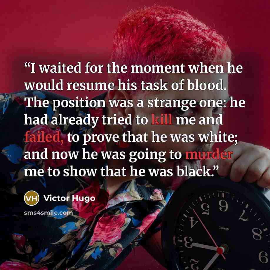 “I waited for the moment when he would resume his task of blood. The position was a strange one: he had already tried to kill me and failed, to prove that he was white; and now he was going to murder me to show that he was black.” quote by Victor Hugo