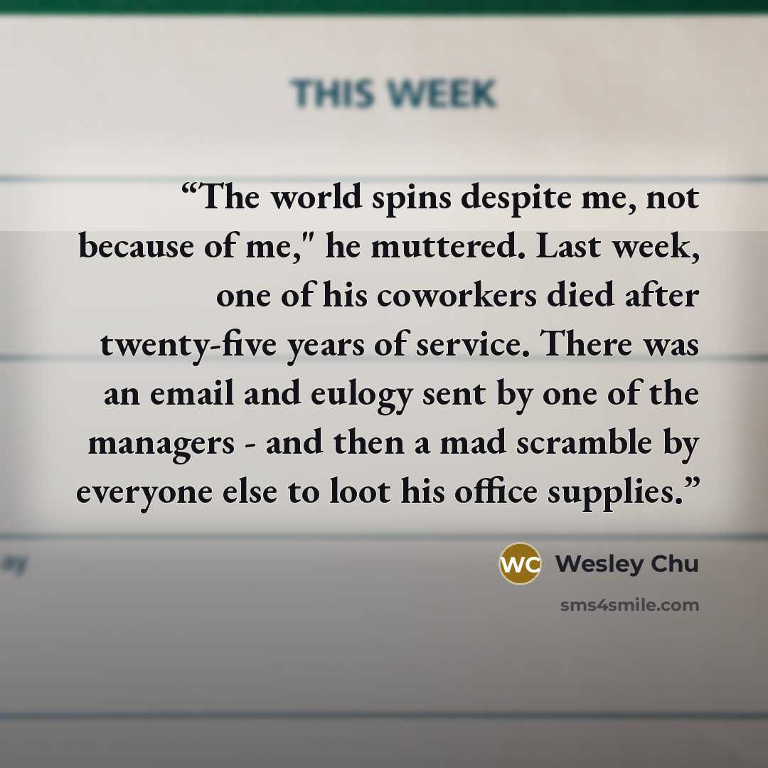 “The world spins despite me, not because of me," he muttered. Last week, one of his coworkers died after twenty-five years of service. There was an email and eulogy sent by one of the managers - and then a mad scramble by everyone else to loot his office supplies.” quote by Wesley Chu
