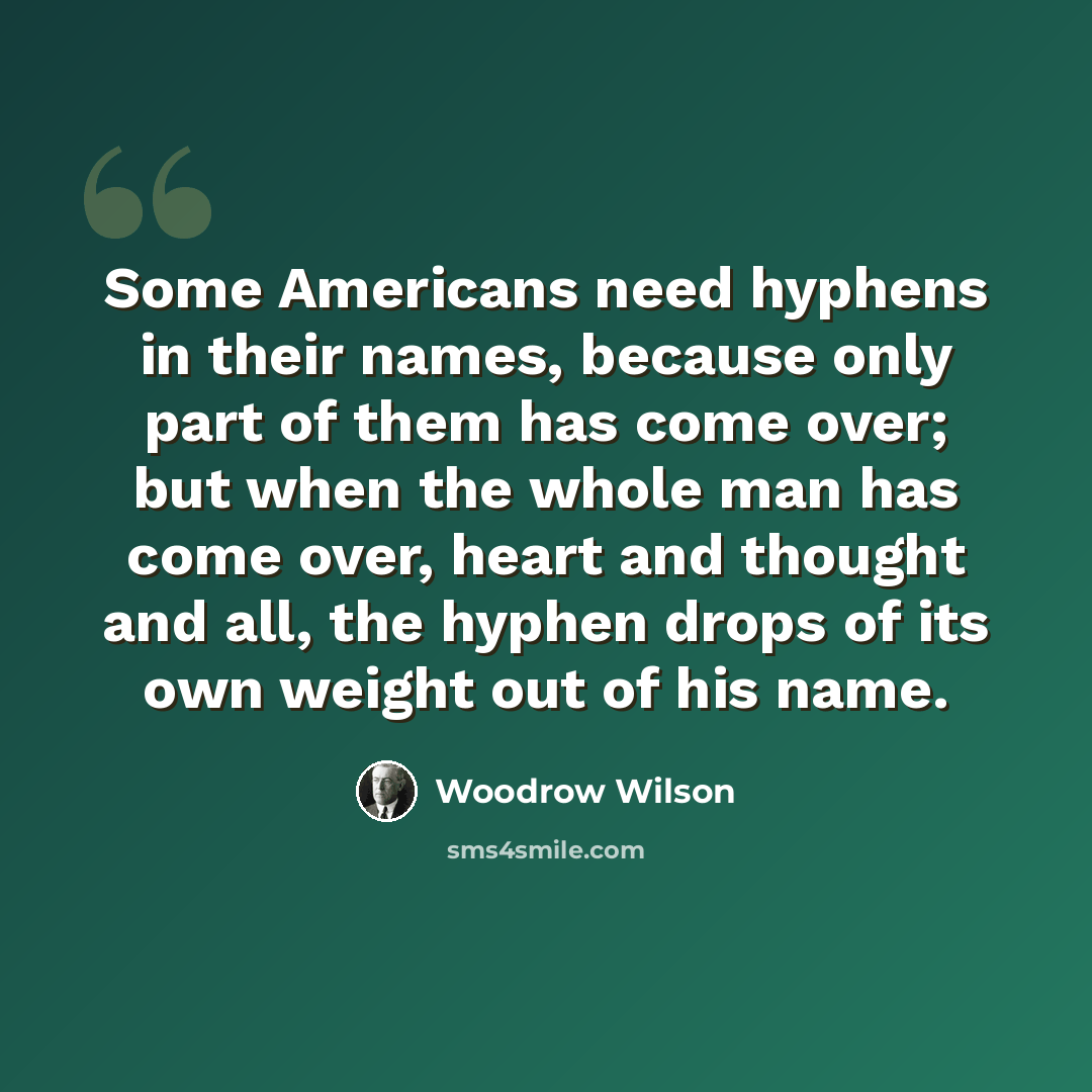 “Some Americans need hyphens in their names, because only part of them has come over; but when the whole man has come over, heart and thought and all, the hyphen drops of its own weight out of his name.” quote by Woodrow Wilson