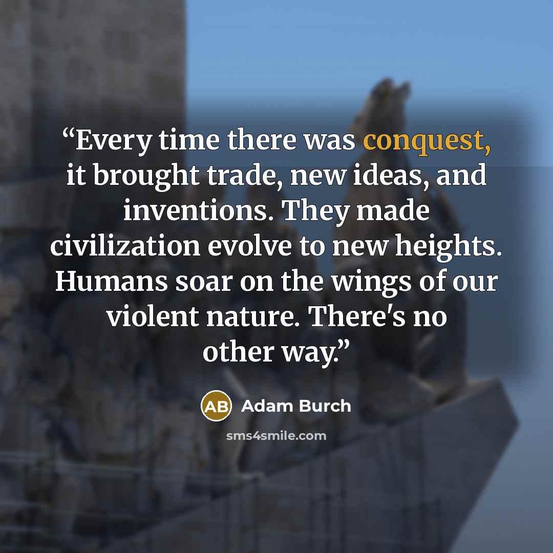 “Every time there was conquest, it brought trade, new ideas, and inventions. They made civilization evolve to new heights. Humans soar on the wings of our violent nature. There's no other way.” quote by Adam Burch