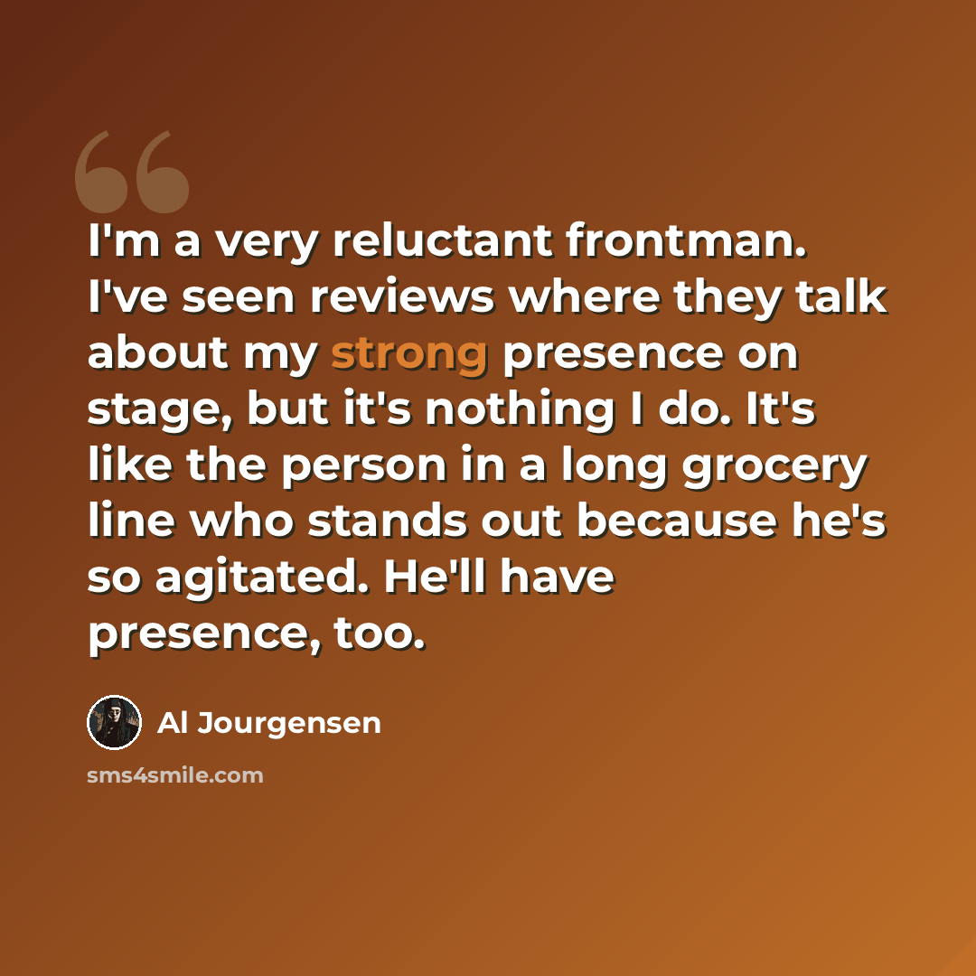 “I'm a very reluctant frontman. I've seen reviews where they talk about my strong presence on stage, but it's nothing I do. It's like the person in a long grocery line who stands out because he's so agitated. He'll have presence, too.” quote by Al Jourgensen