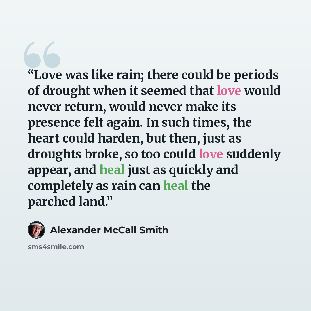 “Love was like rain; there could be periods of drought when it seemed that love would never return, would never make its presence felt again. In such times, the heart could harden, but then, just as droughts broke, so too could love suddenly appear, and heal just as quickly and completely as rain…” quote by Alexander McCall Smith