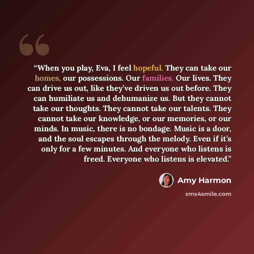 “When you play, Eva, I feel hopeful. They can take our homes, our possessions. Our families. Our lives. They can drive us out, like they’ve driven us out before. They can humiliate us and dehumanize us. But they cannot take our thoughts. They cannot take our talents. They cannot take our knowledge…” quote by Amy Harmon