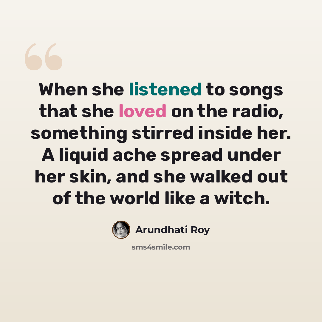 “When she listened to songs that she loved on the radio, something stirred inside her. A liquid ache spread under her skin, and she walked out of the world like a witch.” quote by Arundhati Roy