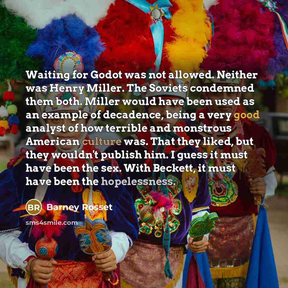 “Waiting for Godot was not allowed. Neither was Henry Miller. The Soviets condemned them both. Miller would have been used as an example of decadence, being a very good analyst of how terrible and monstrous American culture was. That they liked, but they wouldn't publish him. I guess it must have…” quote by Barney Rosset