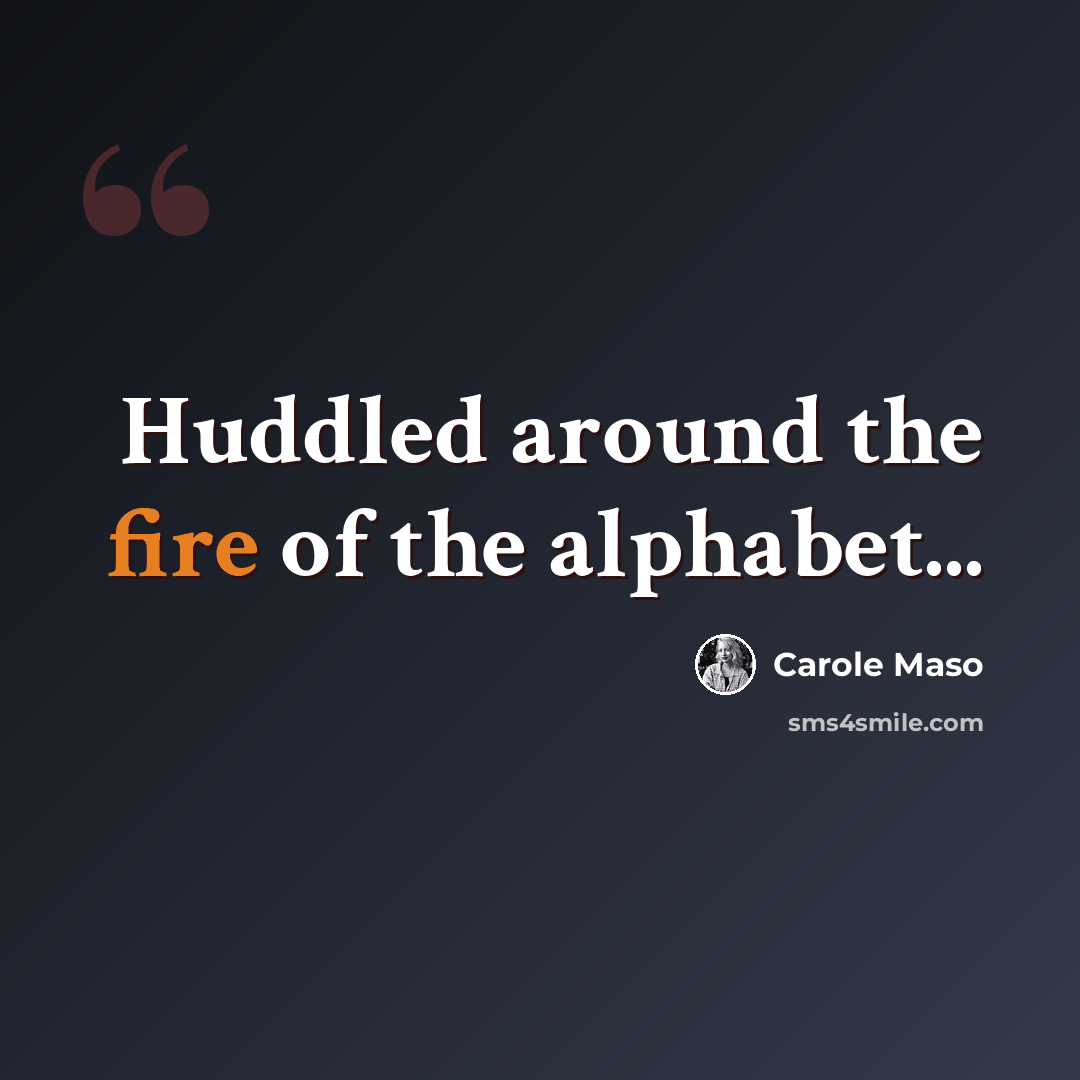 “Huddled around the fire of the alphabet...” quote by Carole Maso