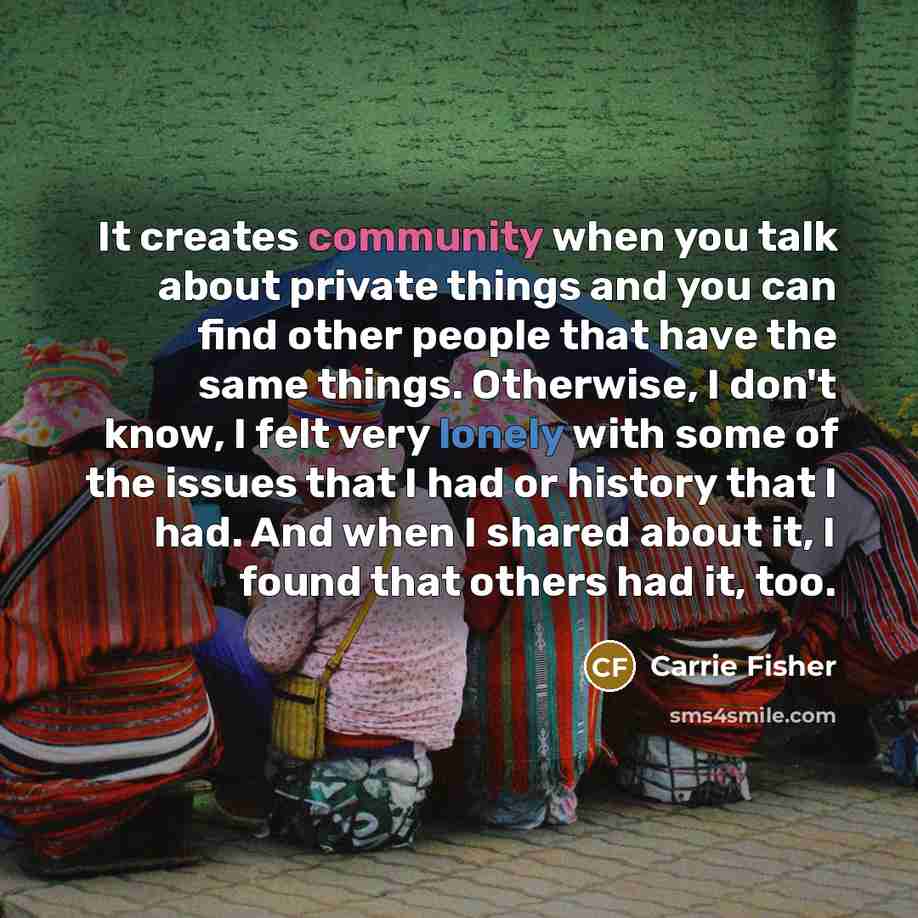 “It creates community when you talk about private things and you can find other people that have the same things. Otherwise, I don't know, I felt very lonely with some of the issues that I had or history that I had. And when I shared about it, I found that others had it, too.” quote by Carrie Fisher