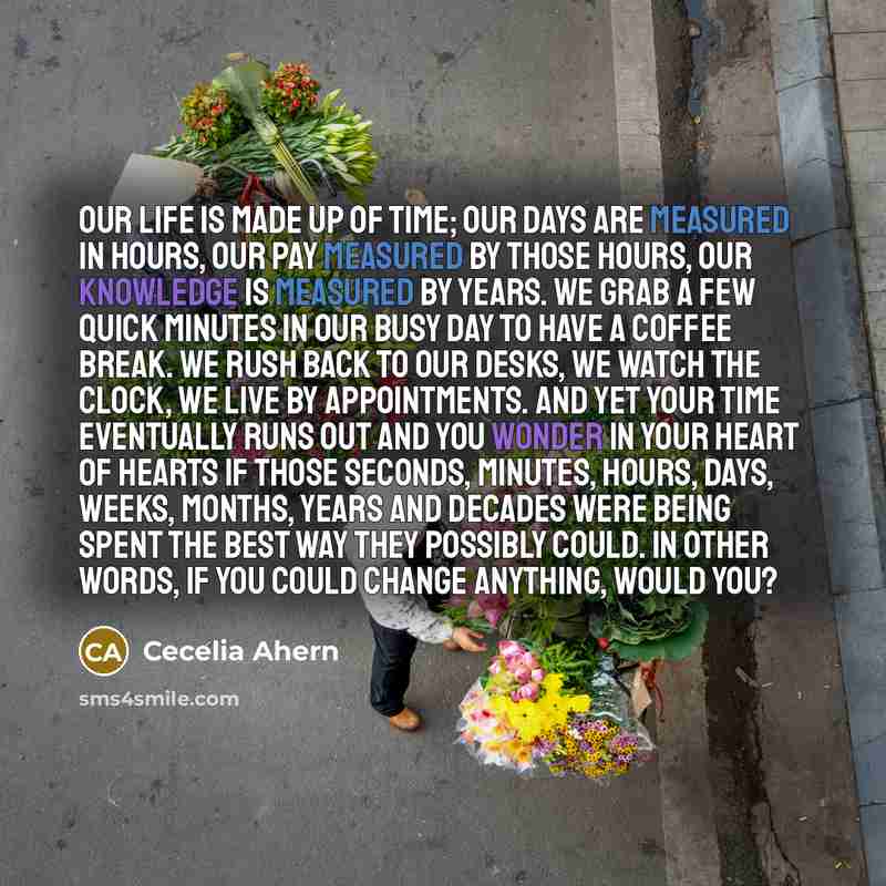 “Our life is made up of time; our days are measured in hours, our pay measured by those hours, our knowledge is measured by years. We grab a few quick minutes in our busy day to have a coffee break. We rush back to our desks, we watch the clock, we live by appointments. And yet your time eventually…” quote by Cecelia Ahern