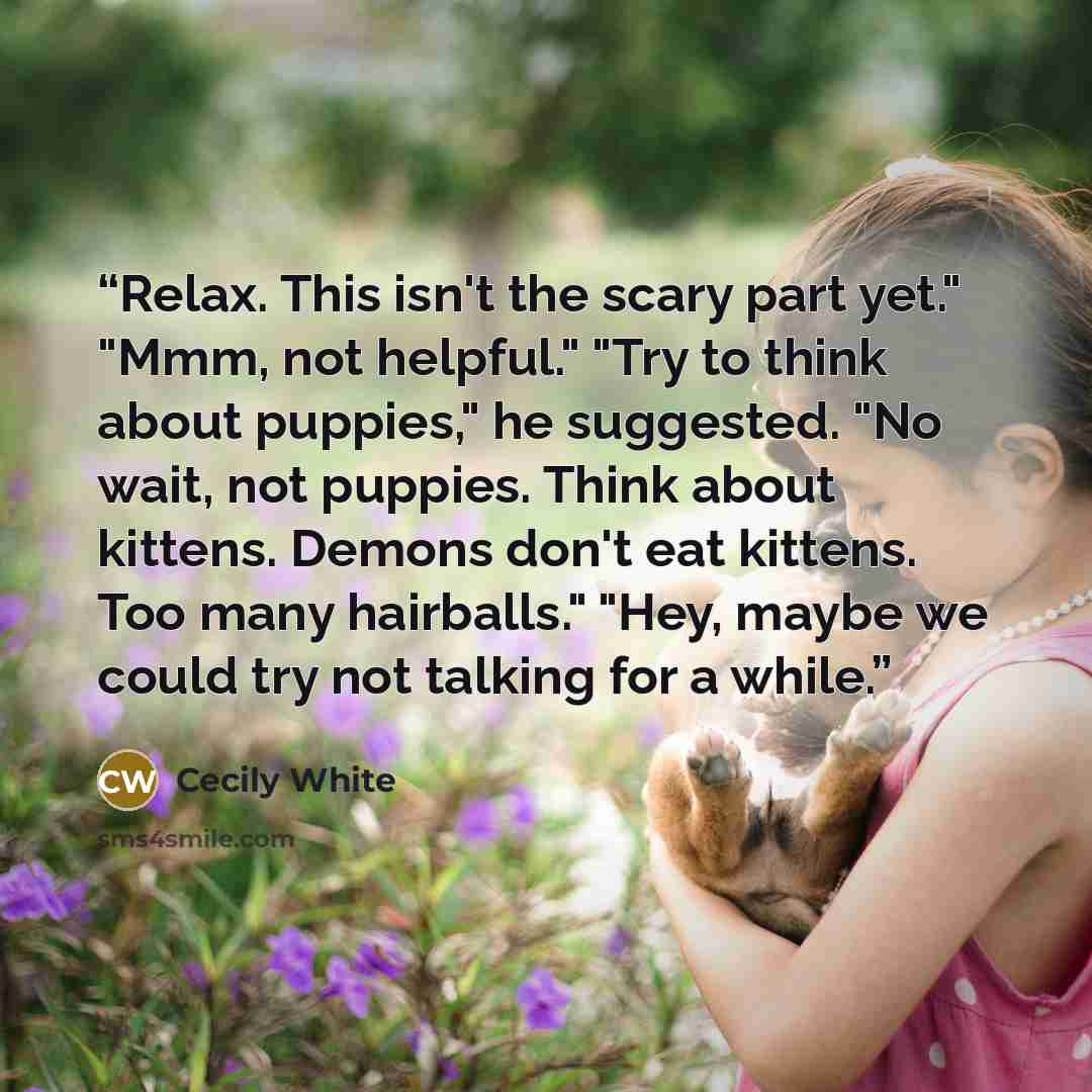 “Relax. This isn't the scary part yet." "Mmm, not helpful." "Try to think about puppies," he suggested. "No wait, not puppies. Think about kittens. Demons don't eat kittens. Too many hairballs." "Hey, maybe we could try not talking for a while.” quote by Cecily White