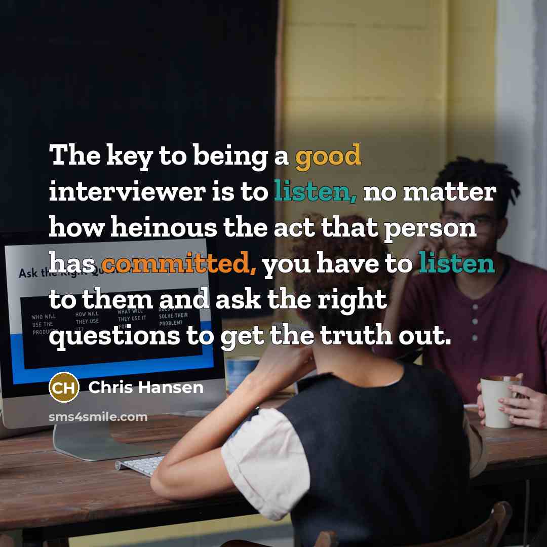 “The key to being a good interviewer is to listen, no matter how heinous the act that person has committed, you have to listen to them and ask the right questions to get the truth out.” quote by Chris Hansen