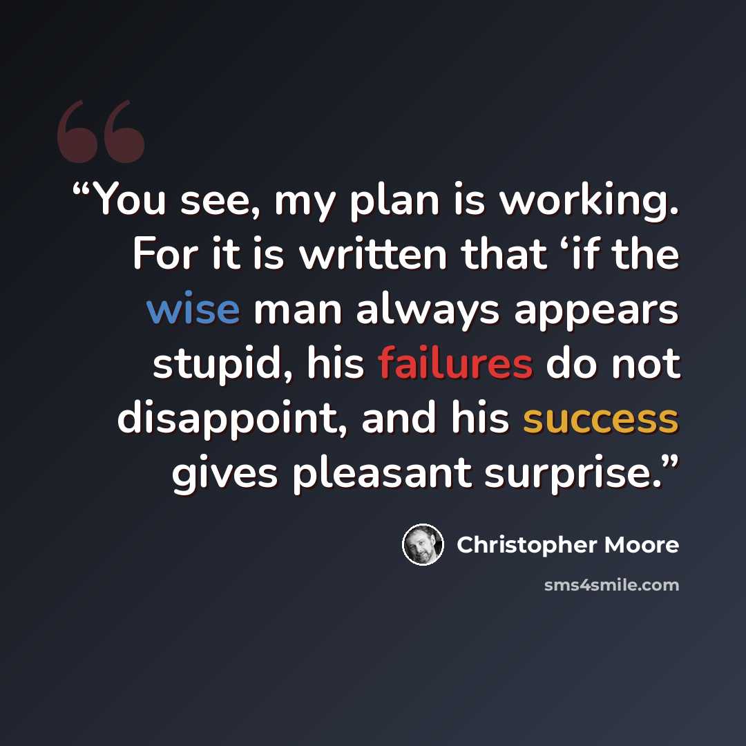 “You see, my plan is working. For it is written that ‘if the wise man always appears stupid, his failures do not disappoint, and his success gives pleasant surprise.” quote by Christopher Moore