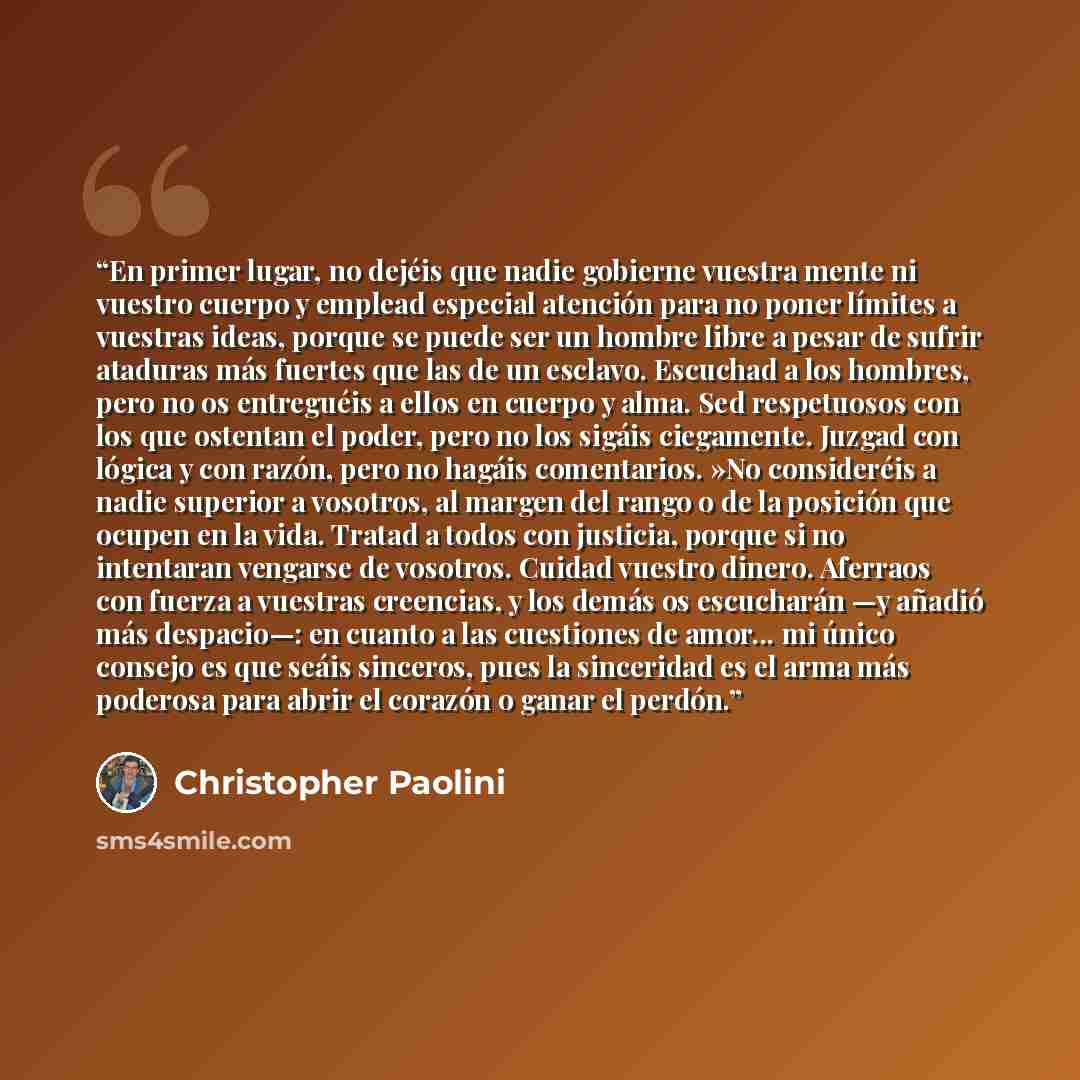 “En primer lugar, no dejéis que nadie gobierne vuestra mente ni vuestro cuerpo y emplead especial atención para no poner límites a vuestras ideas, porque se puede ser un hombre libre a pesar de sufrir ataduras más fuertes que las de un esclavo. Escuchad a los hombres, pero no os entreguéis a ellos…” quote by Christopher Paolini
