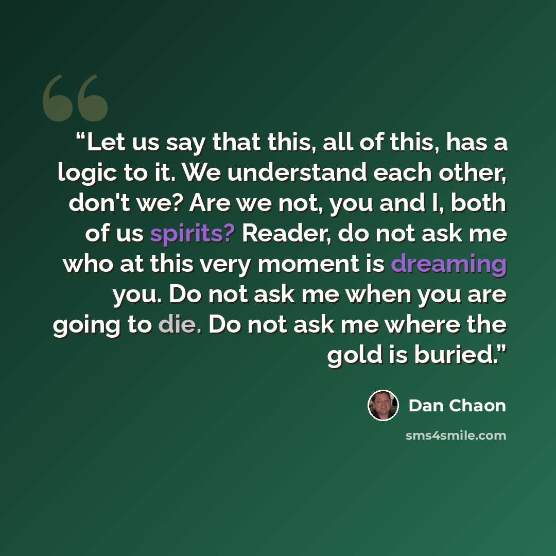 “Let us say that this, all of this, has a logic to it. We understand each other, don't we? Are we not, you and I, both of us spirits? Reader, do not ask me who at this very moment is dreaming you. Do not ask me when you are going to die. Do not ask me where the gold is buried.” quote by Dan Chaon