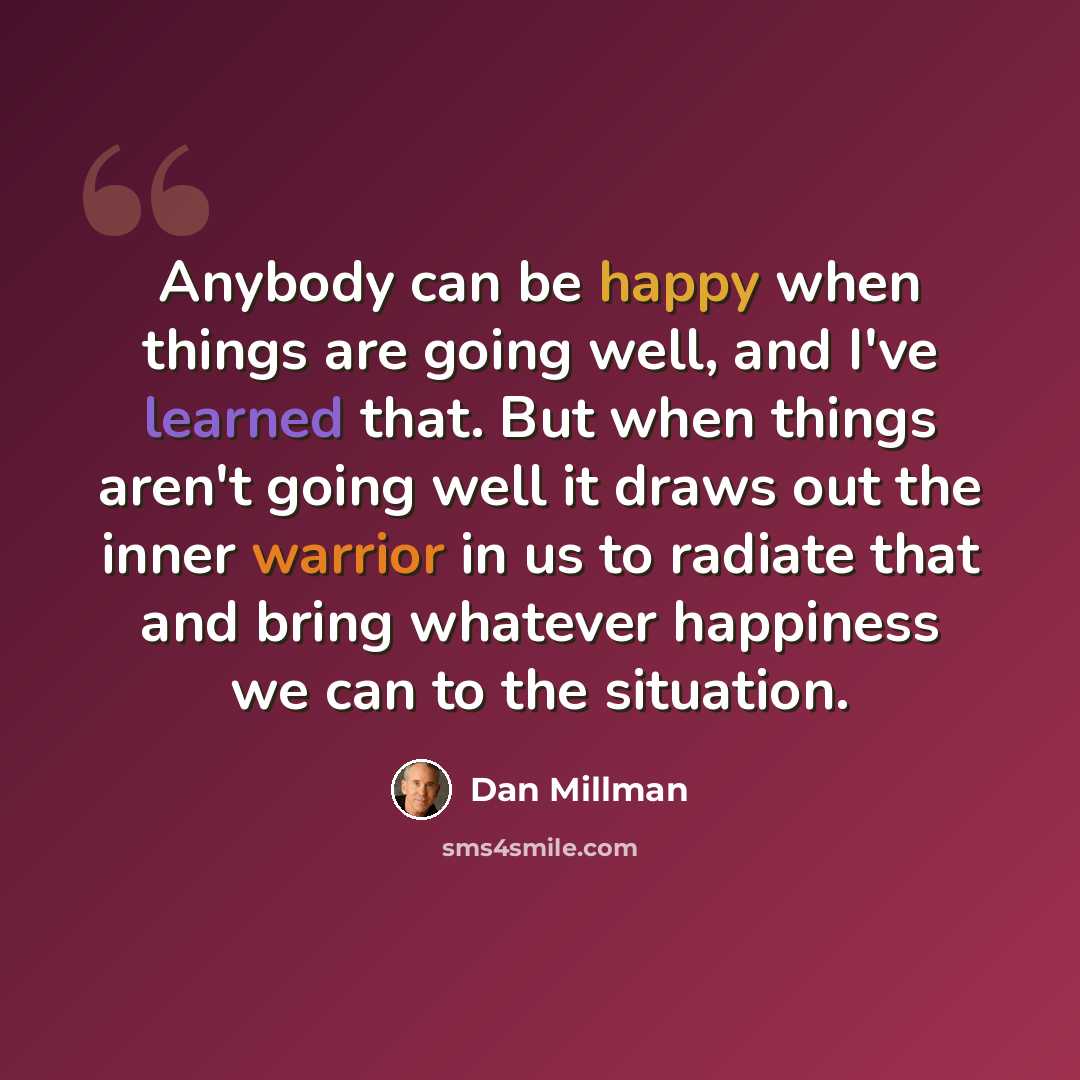 “Anybody can be happy when things are going well, and I've learned that. But when things aren't going well it draws out the inner warrior in us to radiate that and bring whatever happiness we can to the situation.” quote by Dan Millman