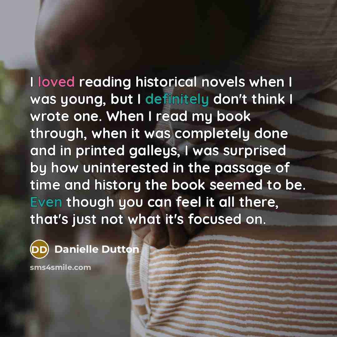 “I loved reading historical novels when I was young, but I definitely don't think I wrote one. When I read my book through, when it was completely done and in printed galleys, I was surprised by how uninterested in the passage of time and history the book seemed to be. Even though you can feel it…” quote by Danielle Dutton