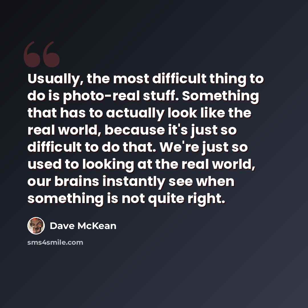 “Usually, the most difficult thing to do is photo-real stuff. Something that has to actually look like the real world, because it's just so difficult to do that. We're just so used to looking at the real world, our brains instantly see when something is not quite right.” quote by Dave McKean