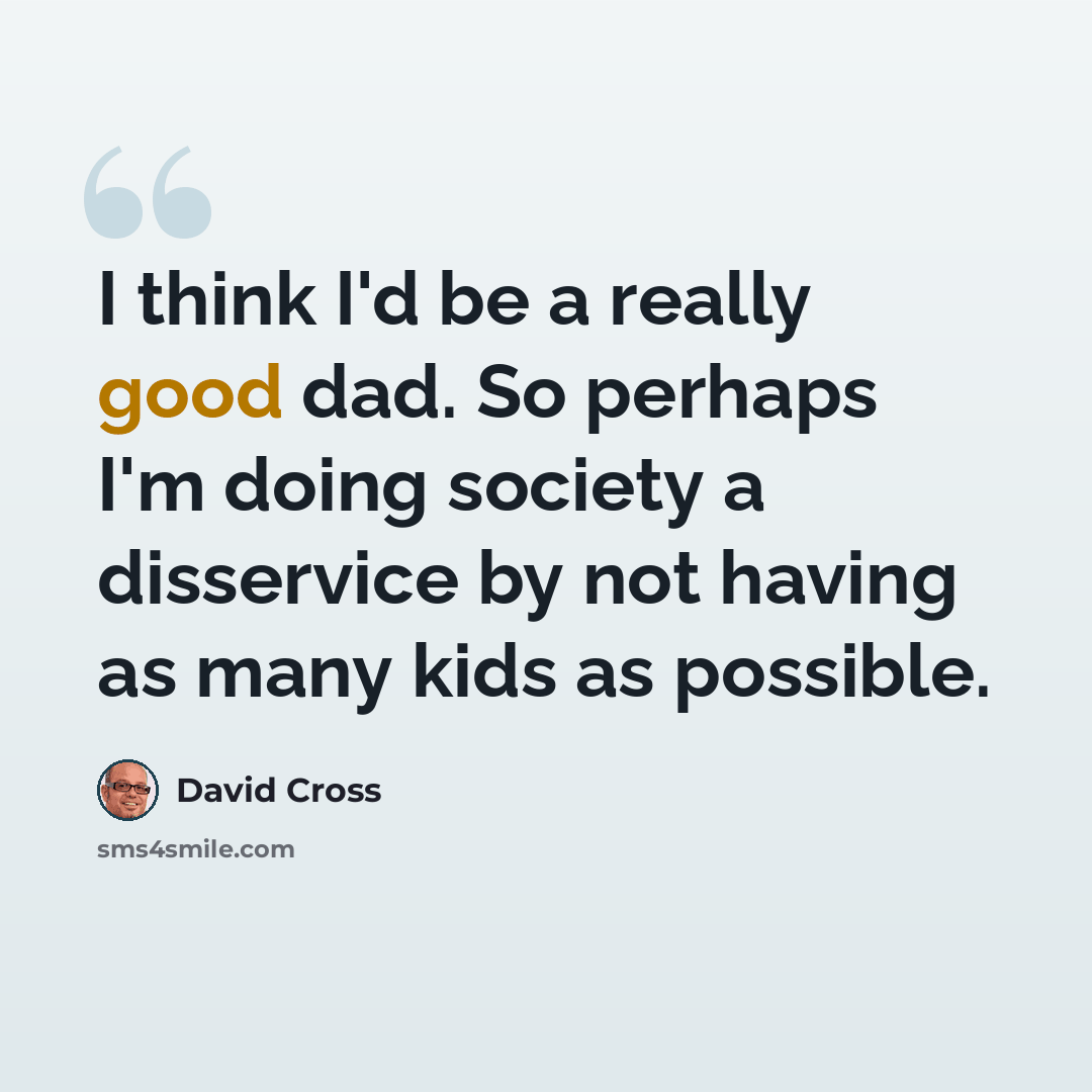 “I think I'd be a really good dad. So perhaps I'm doing society a disservice by not having as many kids as possible.” quote by David Cross