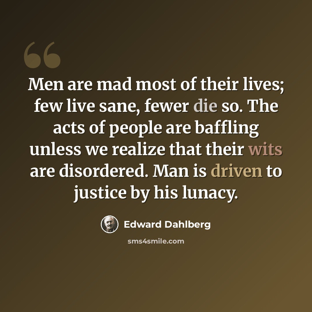 “Men are mad most of their lives; few live sane, fewer die so. The acts of people are baffling unless we realize that their wits are disordered. Man is driven to justice by his lunacy.” quote by Edward Dahlberg